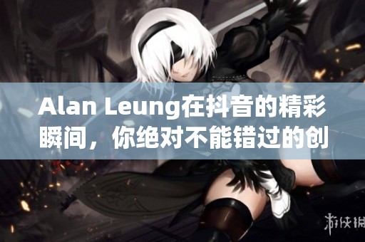 Alan Leung在抖音的精彩瞬间，你绝对不能错过的创作旅程