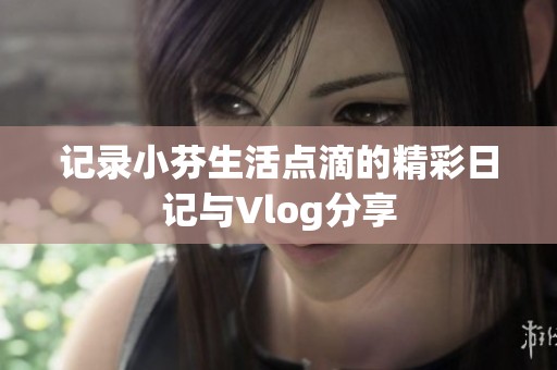 记录小芬生活点滴的精彩日记与Vlog分享