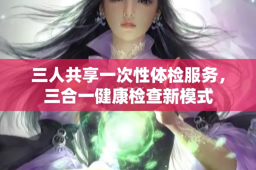 三人共享一次性体检服务，三合一健康检查新模式