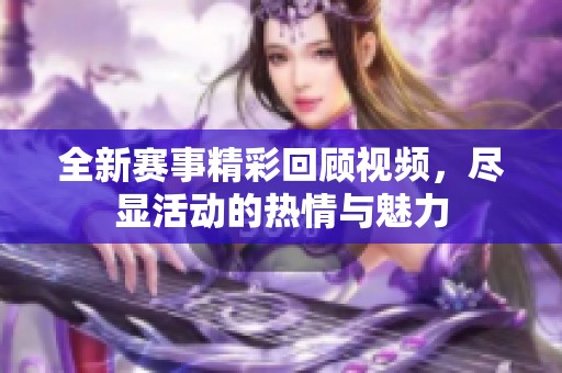 全新赛事精彩回顾视频，尽显活动的热情与魅力