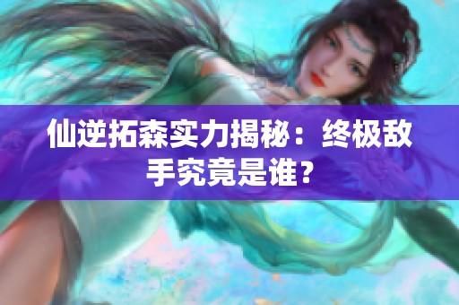 仙逆拓森实力揭秘：终极敌手究竟是谁？