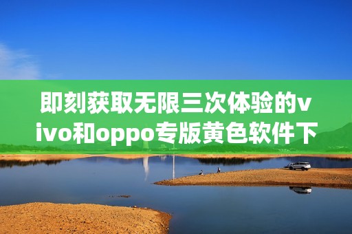 即刻获取无限三次体验的vivo和oppo专版黄色软件下载3.0.3