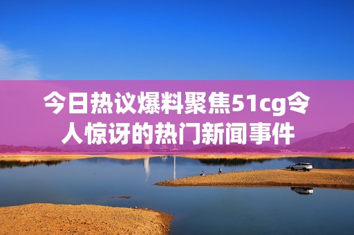 今日热议爆料聚焦51cg令人惊讶的热门新闻事件