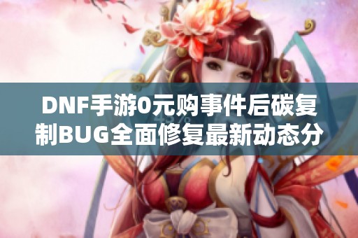 DNF手游0元购事件后碳复制BUG全面修复最新动态分析