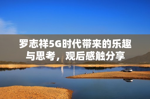 罗志祥5G时代带来的乐趣与思考，观后感触分享