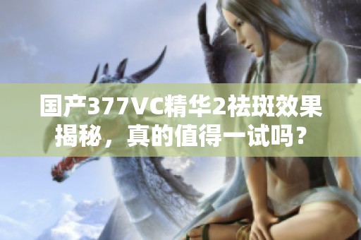 国产377VC精华2祛斑效果揭秘，真的值得一试吗？