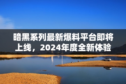 暗黑系列最新爆料平台即将上线，2024年度全新体验揭晓