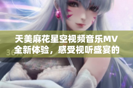 天美麻花星空视频音乐MV全新体验，感受视听盛宴的魔力