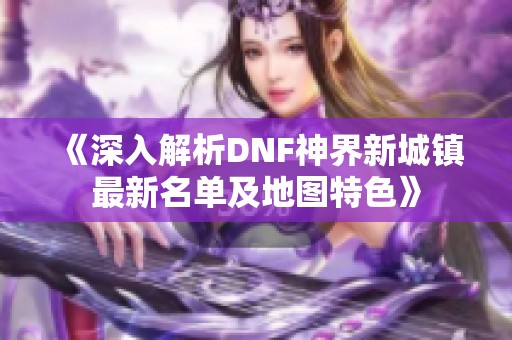 《深入解析DNF神界新城镇最新名单及地图特色》