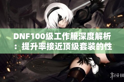 DNF100级工作服深度解析：提升率接近顶级套装的性价比之选