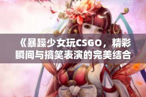 《暴躁少女玩CSGO，精彩瞬间与搞笑表演的完美结合》