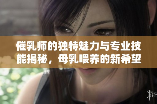 催乳师的独特魅力与专业技能揭秘，母乳喂养的新希望