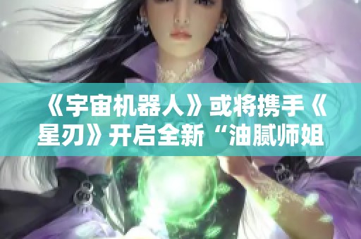 《宇宙机器人》或将携手《星刃》开启全新“油腻师姐”合作篇章