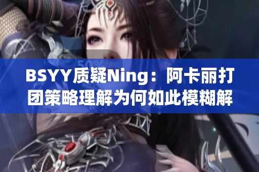 BSYY质疑Ning：阿卡丽打团策略理解为何如此模糊解析