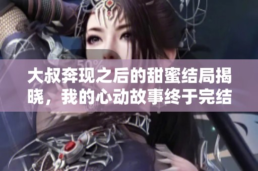 大叔奔现之后的甜蜜结局揭晓，我的心动故事终于完结