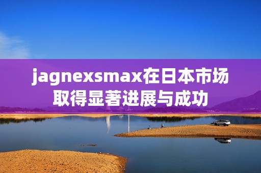 jagnexsmax在日本市场取得显著进展与成功