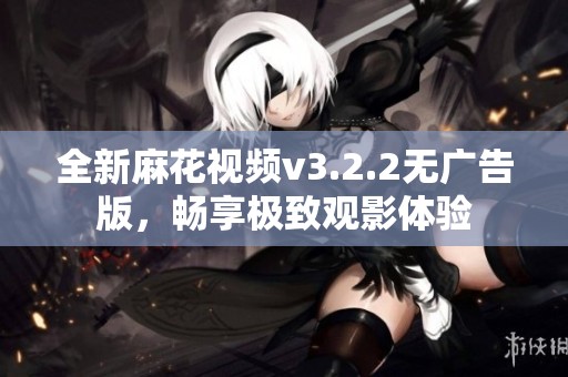 全新麻花视频v3.2.2无广告版，畅享极致观影体验