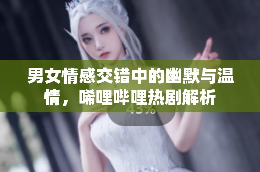 男女情感交错中的幽默与温情，唏哩哔哩热剧解析