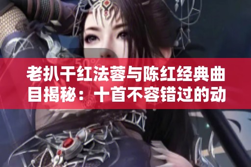 老扒干红法蓉与陈红经典曲目揭秘：十首不容错过的动人佳作