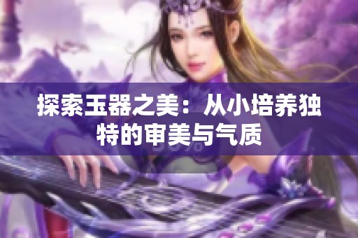 探索玉器之美：从小培养独特的审美与气质