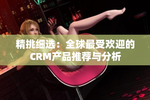 精挑细选：全球最受欢迎的CRM产品推荐与分析