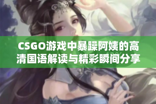 CSGO游戏中暴躁阿姨的高清国语解读与精彩瞬间分享