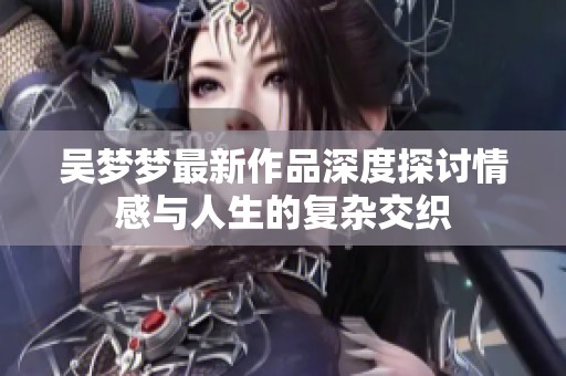 吴梦梦最新作品深度探讨情感与人生的复杂交织