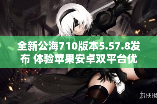 全新公海710版本5.57.8发布 体验苹果安卓双平台优化升级