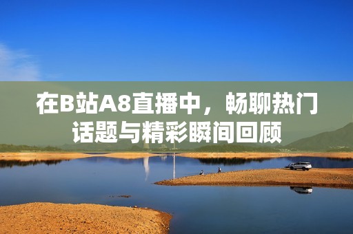 在B站A8直播中，畅聊热门话题与精彩瞬间回顾