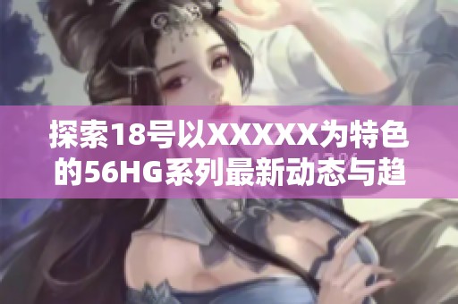 探索18号以XXXXX为特色的56HG系列最新动态与趋势