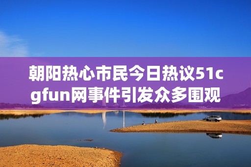 朝阳热心市民今日热议51cgfun网事件引发众多围观讨论