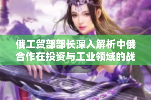 俄工贸部部长深入解析中俄合作在投资与工业领域的战略意义