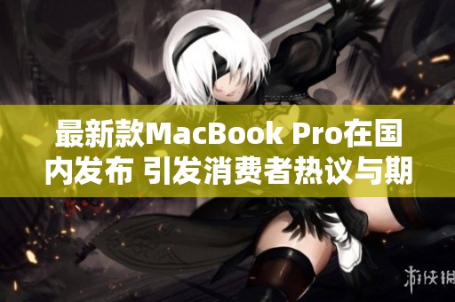 最新款MacBook Pro在国内发布 引发消费者热议与期待