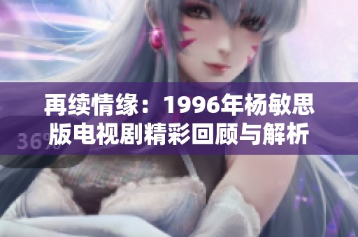 再续情缘：1996年杨敏思版电视剧精彩回顾与解析