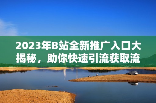 2023年B站全新推广入口大揭秘，助你快速引流获取流量