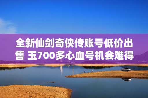 全新仙剑奇侠传账号低价出售 玉700多心血号机会难得