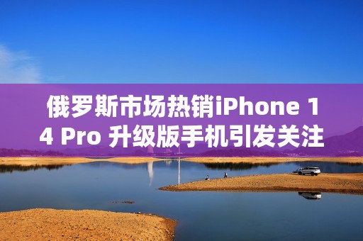 俄罗斯市场热销iPhone 14 Pro 升级版手机引发关注