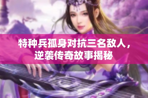 特种兵孤身对抗三名敌人，逆袭传奇故事揭秘