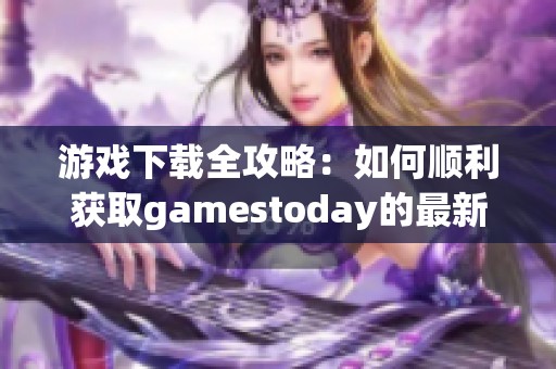 游戏下载全攻略：如何顺利获取gamestoday的最新版本