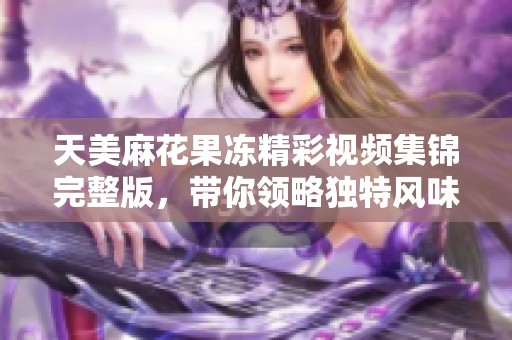 天美麻花果冻精彩视频集锦完整版，带你领略独特风味