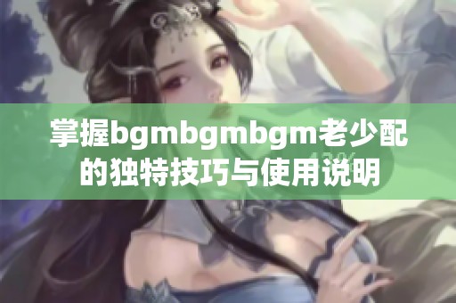 掌握bgmbgmbgm老少配的独特技巧与使用说明