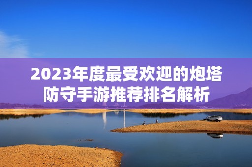 2023年度最受欢迎的炮塔防守手游推荐排名解析