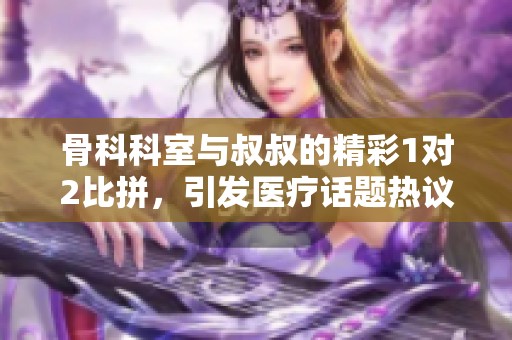 骨科科室与叔叔的精彩1对2比拼，引发医疗话题热议