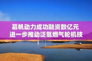 慕帆动力成功融资数亿元 进一步推动泛氢燃气轮机技术发展