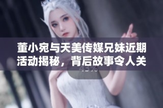 董小宛与天美传媒兄妹近期活动揭秘，背后故事令人关注