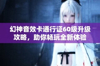 幻神音效卡通行证60级升级攻略，助你畅玩全新体验