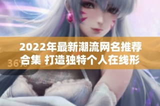 2022年最新潮流网名推荐合集 打造独特个人在线形象