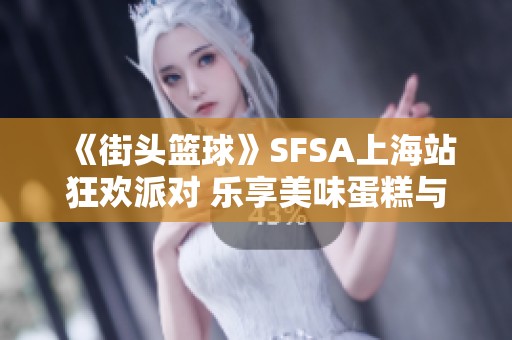 《街头篮球》SFSA上海站狂欢派对 乐享美味蛋糕与你分享欢乐时光