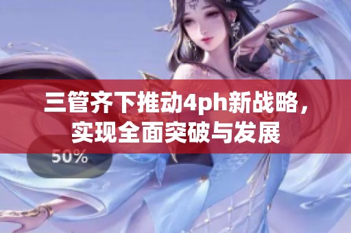 三管齐下推动4ph新战略，实现全面突破与发展