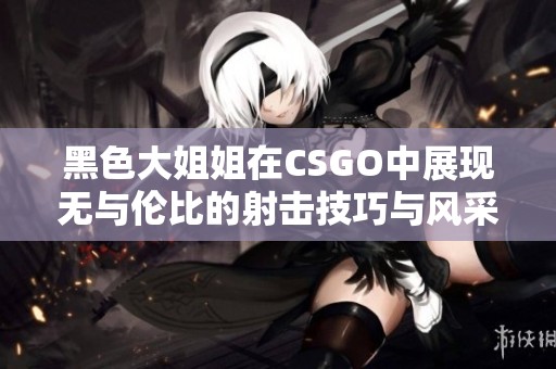 黑色大姐姐在CSGO中展现无与伦比的射击技巧与风采